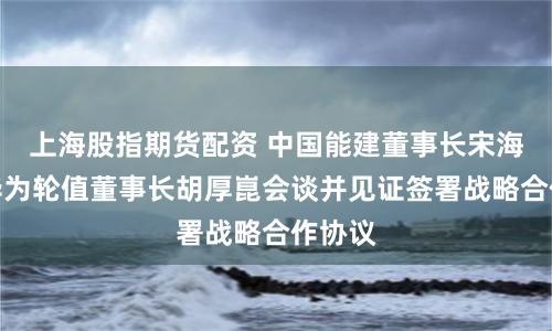 上海股指期货配资 中国能建董事长宋海良与华为轮值董事长胡厚崑会谈并见证签署战略合作协议
