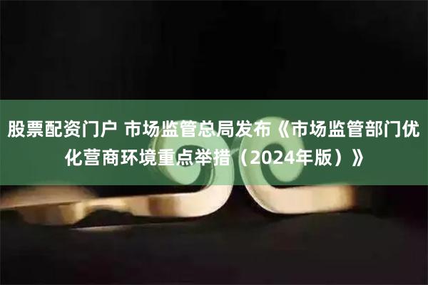 股票配资门户 市场监管总局发布《市场监管部门优化营商环境重点举措（2024年版）》
