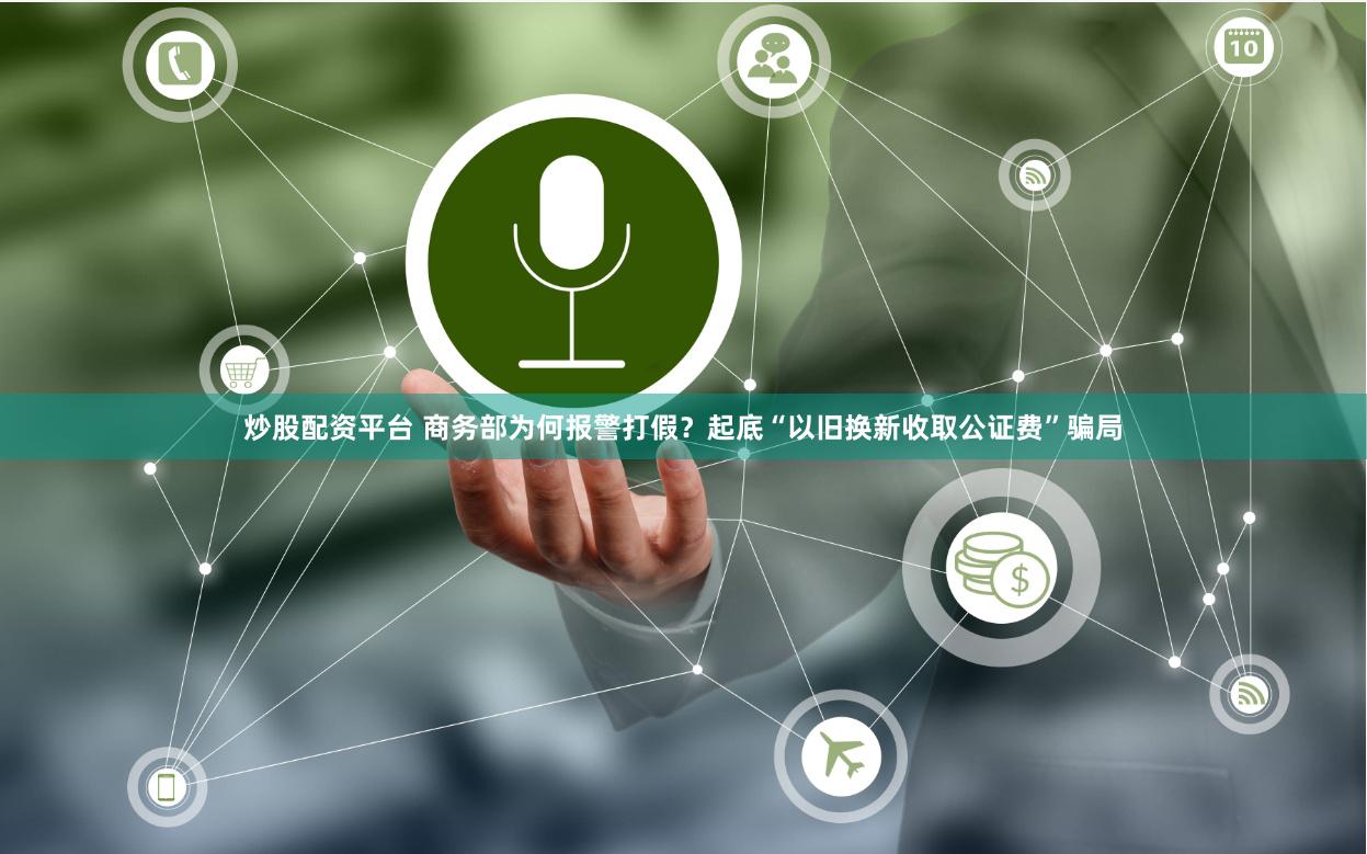炒股配资平台 商务部为何报警打假？起底“以旧换新收取公证费”骗局
