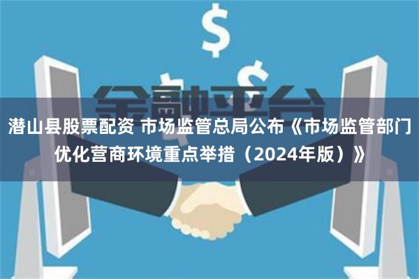 潜山县股票配资 市场监管总局公布《市场监管部门优化营商环境重点举措（2024年版）》