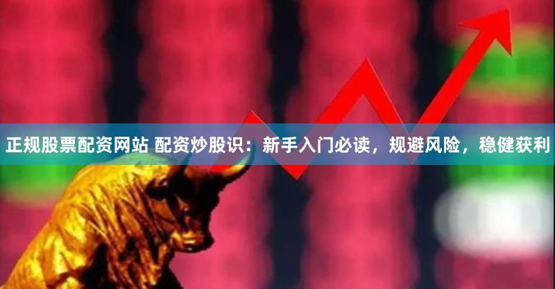 正规股票配资网站 配资炒股识：新手入门必读，规避风险，稳健获利