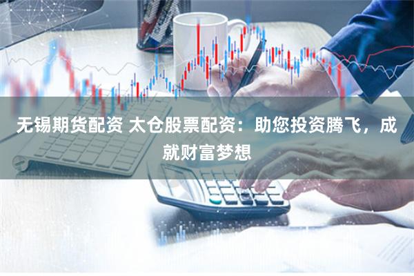 无锡期货配资 太仓股票配资：助您投资腾飞，成就财富梦想