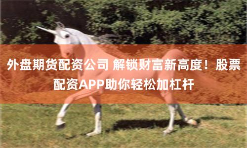 外盘期货配资公司 解锁财富新高度！股票配资APP助你轻松加杠杆