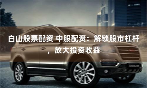 白山股票配资 中股配资：解锁股市杠杆，放大投资收益