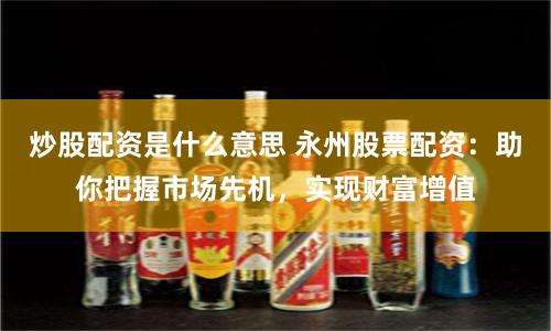 炒股配资是什么意思 永州股票配资：助你把握市场先机，实现财富增值