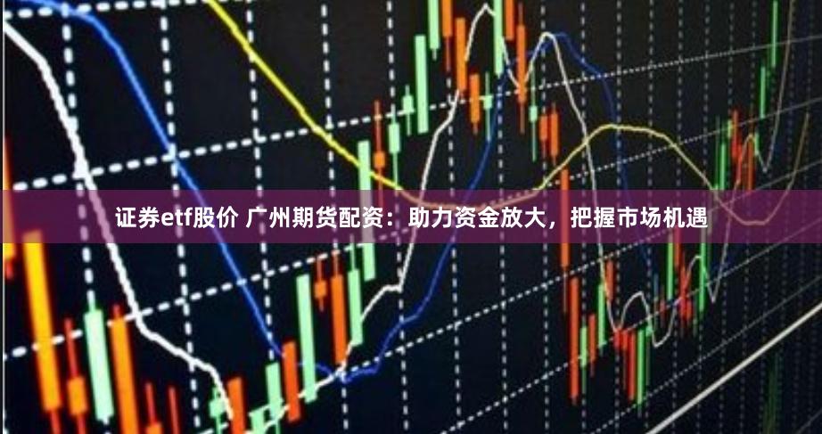 证券etf股价 广州期货配资：助力资金放大，把握市场机遇