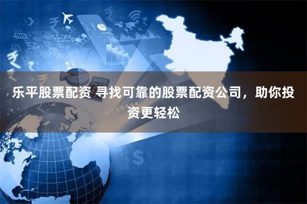 乐平股票配资 寻找可靠的股票配资公司，助你投资更轻松