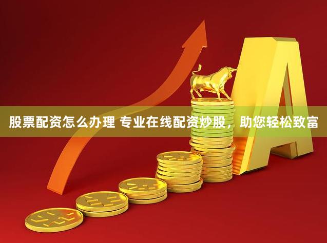 股票配资怎么办理 专业在线配资炒股，助您轻松致富