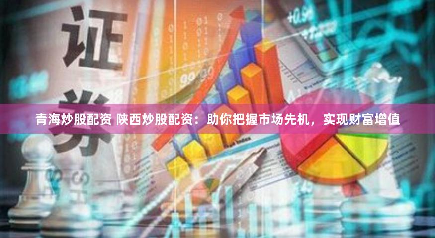 青海炒股配资 陕西炒股配资：助你把握市场先机，实现财富增值