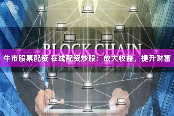 牛市股票配资 在线配资炒股：放大收益，提升财富