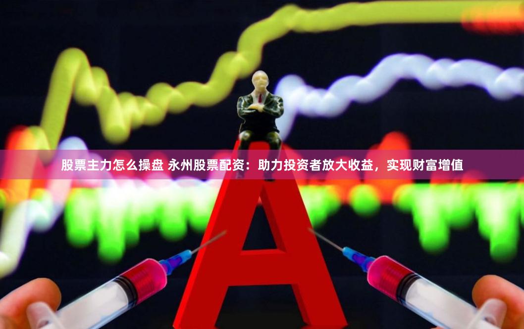 股票主力怎么操盘 永州股票配资：助力投资者放大收益，实现财富增值