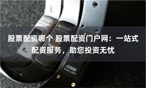 股票配资哪个 股票配资门户网：一站式配资服务，助您投资无忧
