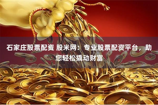 石家庄股票配资 股米网：专业股票配资平台，助您轻松撬动财富