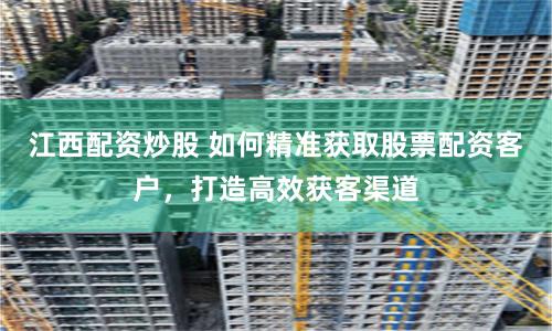 江西配资炒股 如何精准获取股票配资客户，打造高效获客渠道