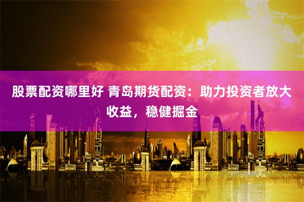 股票配资哪里好 青岛期货配资：助力投资者放大收益，稳健掘金