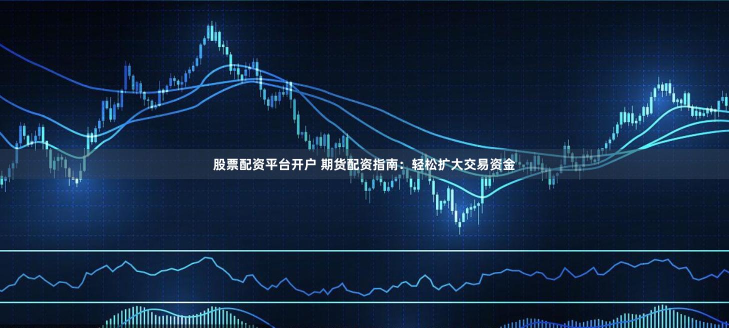股票配资平台开户 期货配资指南：轻松扩大交易资金