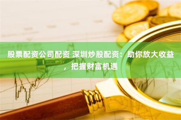 股票配资公司配资 深圳炒股配资：助你放大收益，把握财富机遇