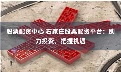 股票配资中心 石家庄股票配资平台：助力投资，把握机遇