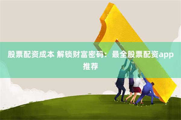 股票配资成本 解锁财富密码：最全股票配资app推荐