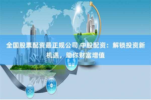 全国股票配资最正规公司 中股配资:解锁投资新机遇,助你财富增值