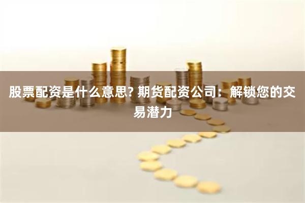 股票配资是什么意思? 期货配资公司：解锁您的交易潜力