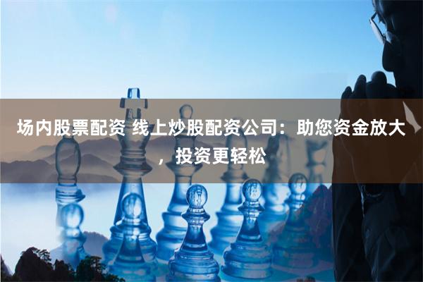 场内股票配资 线上炒股配资公司：助您资金放大，投资更轻松