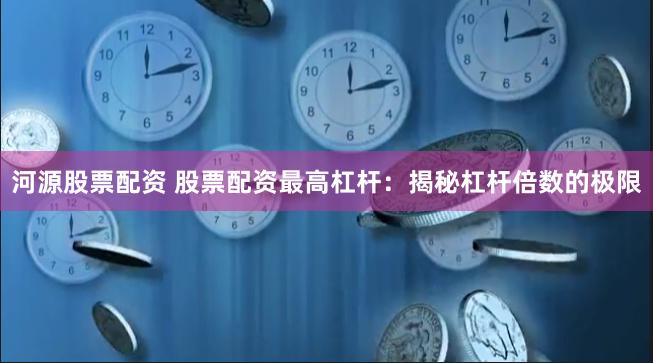 河源股票配资 股票配资最高杠杆：揭秘杠杆倍数的极限