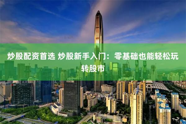 炒股配资首选 炒股新手入门：零基础也能轻松玩转股市