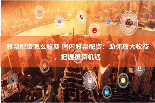 股票配资怎么收费 国内股票配资：助你放大收益，把握投资机遇