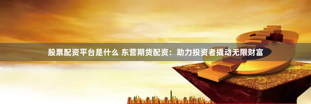股票配资平台是什么 东营期货配资：助力投资者撬动无限财富