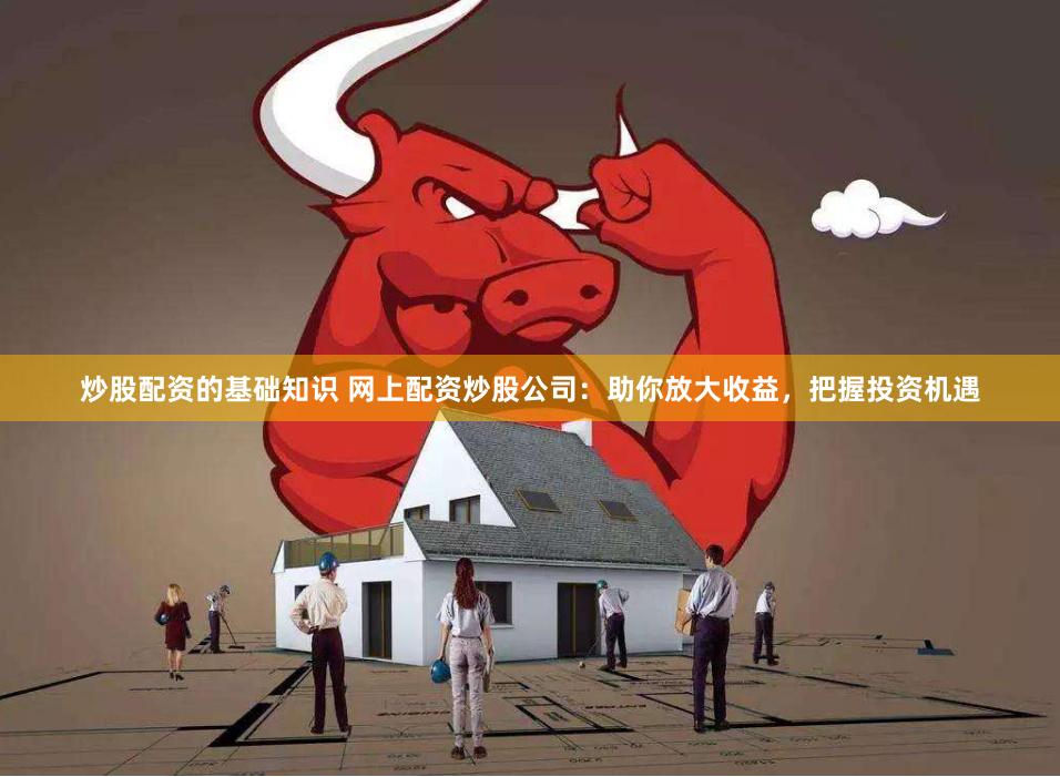 炒股配资的基础知识 网上配资炒股公司：助你放大收益，把握投资机遇