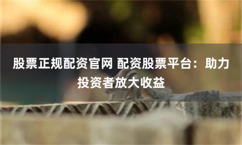 股票正规配资官网 配资股票平台：助力投资者放大收益