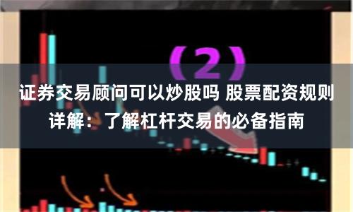 证券交易顾问可以炒股吗 股票配资规则详解:了解杠杆交易的必备指南