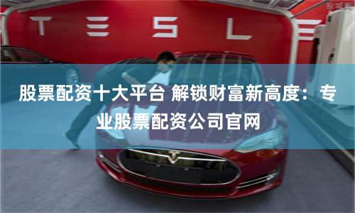 股票配资十大平台 解锁财富新高度：专业股票配资公司官网