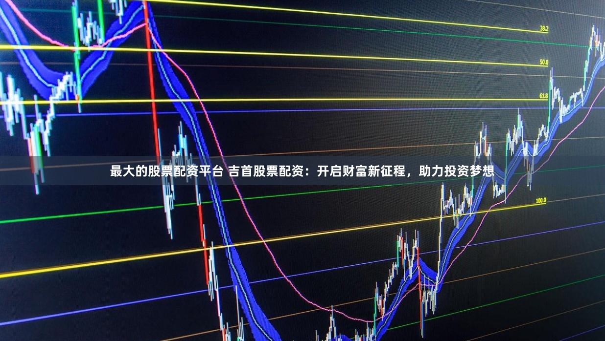 最大的股票配资平台 吉首股票配资：开启财富新征程，助力投资梦想
