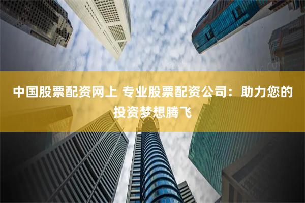中国股票配资网上 专业股票配资公司：助力您的投资梦想腾飞