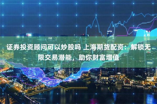 证券投资顾问可以炒股吗 上海期货配资:解锁无限交易潜能,助你财富增值