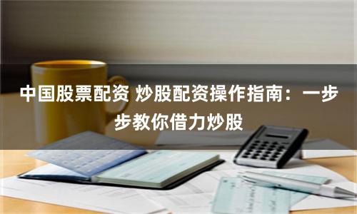 中国股票配资 炒股配资操作指南：一步步教你借力炒股